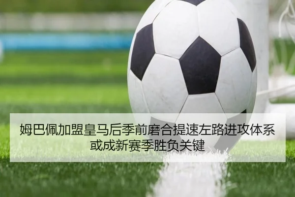 姆巴佩加盟皇马后季前磨合提速左路进攻体系或成新赛季胜负关键